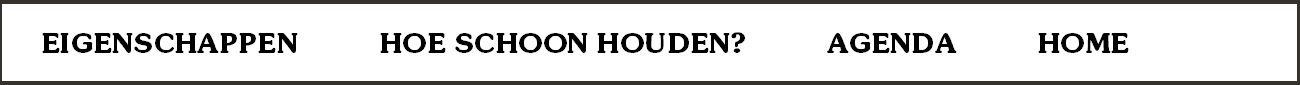 EIGENSCHAPPEN          HOE SCHOON HOUDEN?          AGENDA          HOME